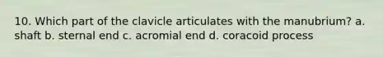 10. Which part of the clavicle articulates with the manubrium? a. shaft b. sternal end c. acromial end d. coracoid process