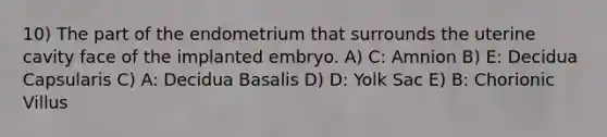 10) The part of the endometrium that surrounds the uterine cavity face of the implanted embryo. A) C: Amnion B) E: Decidua Capsularis C) A: Decidua Basalis D) D: Yolk Sac E) B: Chorionic Villus