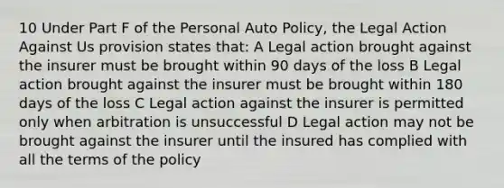 10 Under Part F of the Personal Auto Policy, the Legal Action Against Us provision states that: A Legal action brought against the insurer must be brought within 90 days of the loss B Legal action brought against the insurer must be brought within 180 days of the loss C Legal action against the insurer is permitted only when arbitration is unsuccessful D Legal action may not be brought against the insurer until the insured has complied with all the terms of the policy