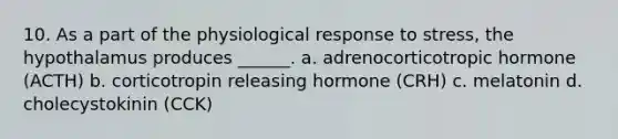 10. As a part of the physiological response to stress, the hypothalamus produces ______. a. adrenocorticotropic hormone (ACTH) b. corticotropin releasing hormone (CRH) c. melatonin d. cholecystokinin (CCK)