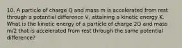 10. A particle of charge Q and mass m is accelerated from rest through a potential difference V, attaining a kinetic energy K. What is the kinetic energy of a particle of charge 2Q and mass m/2 that is accelerated from rest through the same potential difference?