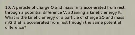 10. A particle of charge Q and mass m is accelerated from rest through a potential difference V, attaining a kinetic energy K. What is the kinetic energy of a particle of charge 2Q and mass m/2 that is accelerated from rest through the same potential difference?