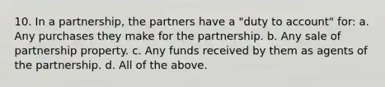 10. In a partnership, the partners have a "duty to account" for: a. Any purchases they make for the partnership. b. Any sale of partnership property. c. Any funds received by them as agents of the partnership. d. All of the above.