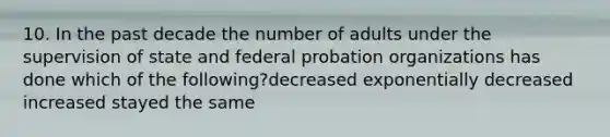 10. In the past decade the number of adults under the supervision of state and federal probation organizations has done which of the following?decreased exponentially decreased increased stayed the same