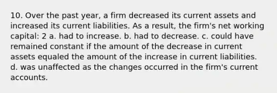 10. Over the past year, a firm decreased its current assets and increased its current liabilities. As a result, the firm's net working capital: 2 a. had to increase. b. had to decrease. c. could have remained constant if the amount of the decrease in current assets equaled the amount of the increase in current liabilities. d. was unaffected as the changes occurred in the firm's current accounts.