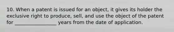 10. When a patent is issued for an object, it gives its holder the exclusive right to produce, sell, and use the object of the patent for _________________ years from the date of application.