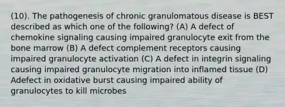 (10). The pathogenesis of chronic granulomatous disease is BEST described as which one of the following? (A) A defect of chemokine signaling causing impaired granulocyte exit from the bone marrow (B) A defect complement receptors causing impaired granulocyte activation (C) A defect in integrin signaling causing impaired granulocyte migration into inflamed tissue (D) Adefect in oxidative burst causing impaired ability of granulocytes to kill microbes