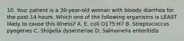 10. Your patient is a 30-year-old woman with bloody diarrhea for the past 14 hours. Which one of the following organisms is LEAST likely to cause this illness? A. E. coli O175:H7 B. Streptococcus pyogenes C. Shigella dysenteriae D. Salmonella enteritidis