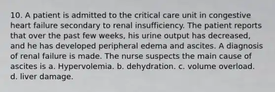 10. A patient is admitted to the critical care unit in congestive heart failure secondary to renal insufficiency. The patient reports that over the past few weeks, his urine output has decreased, and he has developed peripheral edema and ascites. A diagnosis of renal failure is made. The nurse suspects the main cause of ascites is a. Hypervolemia. b. dehydration. c. volume overload. d. liver damage.