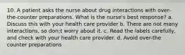 10. A patient asks the nurse about drug interactions with over-the-counter preparations. What is the nurse's best response? a. Discuss this with your health care provider b. There are not many interactions, so don;t worry about it. c. Read the labels carefully, and check with your health care provider. d. Avoid over-the counter preparations