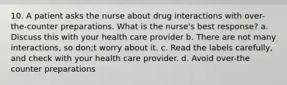 10. A patient asks the nurse about drug interactions with over-the-counter preparations. What is the nurse's best response? a. Discuss this with your health care provider b. There are not many interactions, so don;t worry about it. c. Read the labels carefully, and check with your health care provider. d. Avoid over-the counter preparations