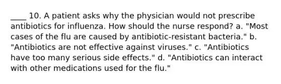 ____ 10. A patient asks why the physician would not prescribe antibiotics for influenza. How should the nurse respond? a. "Most cases of the flu are caused by antibiotic-resistant bacteria." b. "Antibiotics are not effective against viruses." c. "Antibiotics have too many serious side effects." d. "Antibiotics can interact with other medications used for the flu."