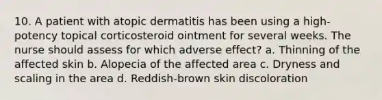 10. A patient with atopic dermatitis has been using a high-potency topical corticosteroid ointment for several weeks. The nurse should assess for which adverse effect? a. Thinning of the affected skin b. Alopecia of the affected area c. Dryness and scaling in the area d. Reddish-brown skin discoloration