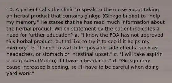 10. A patient calls the clinic to speak to the nurse about taking an herbal product that contains ginkgo (Ginkgo biloba) to "help my memory." He states that he has read much information about the herbal product. Which statement by the patient indicates a need for further education? a. "I know the FDA has not approved this herbal product, but I'd like to try it to see if it helps my memory." b. "I need to watch for possible side effects, such as headaches, or stomach or intestinal upset." c. "I will take aspirin or ibuprofen (Motrin) if I have a headache." d. "Ginkgo may cause increased bleeding, so I'll have to be careful when doing yard work."