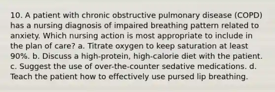 10. A patient with chronic obstructive pulmonary disease (COPD) has a nursing diagnosis of impaired breathing pattern related to anxiety. Which nursing action is most appropriate to include in the plan of care? a. Titrate oxygen to keep saturation at least 90%. b. Discuss a high-protein, high-calorie diet with the patient. c. Suggest the use of over-the-counter sedative medications. d. Teach the patient how to effectively use pursed lip breathing.