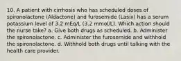 10. A patient with cirrhosis who has scheduled doses of spironolactone (Aldactone) and furosemide (Lasix) has a serum potassium level of 3.2 mEq/L (3.2 mmol/L). Which action should the nurse take? a. Give both drugs as scheduled. b. Administer the spironolactone. c. Administer the furosemide and withhold the spironolactone. d. Withhold both drugs until talking with the health care provider.