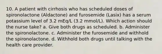 10. A patient with cirrhosis who has scheduled doses of spironolactone (Aldactone) and furosemide (Lasix) has a serum potassium level of 3.2 mEq/L (3.2 mmol/L). Which action should the nurse take? a. Give both drugs as scheduled. b. Administer the spironolactone. c. Administer the furosemide and withhold the spironolactone. d. Withhold both drugs until talking with the health care provider.