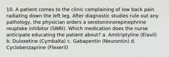 10. A patient comes to the clinic complaining of low back pain radiating down the left leg. After diagnostic studies rule out any pathology, the physician orders a serotoninnorepinephrine reuptake inhibitor (SNRI). Which medication does the nurse anticipate educating the patient about? a. Amitriptyline (Elavil) b. Duloxetine (Cymbalta) c. Gabapentin (Neurontin) d. Cyclobenzaprine (Flexeril)