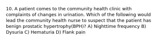 10. A patient comes to the community health clinic with complaints of changes in urination. Which of the following would lead the community health nurse to suspect that the patient has benign prostatic hypertrophy(BPH)? A) Nighttime frequency B) Dysuria C) Hematuria D) Flank pain