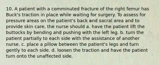 10. A patient with a comminuted fracture of the right femur has Buck's traction in place while waiting for surgery. To assess for pressure areas on the patient's back and sacral area and to provide skin care, the nurse should a. have the patient lift the buttocks by bending and pushing with the left leg. b. turn the patient partially to each side with the assistance of another nurse. c. place a pillow between the patient's legs and turn gently to each side. d. loosen the traction and have the patient turn onto the unaffected side.