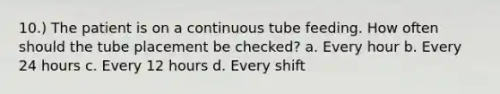 10.) The patient is on a continuous tube feeding. How often should the tube placement be checked? a. Every hour b. Every 24 hours c. Every 12 hours d. Every shift