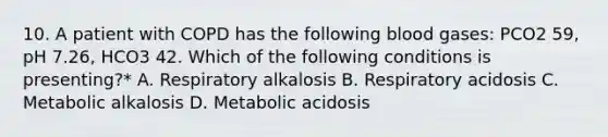 10. A patient with COPD has the following blood gases: PCO2 59, pH 7.26, HCO3 42. Which of the following conditions is presenting?* A. Respiratory alkalosis B. Respiratory acidosis C. Metabolic alkalosis D. Metabolic acidosis