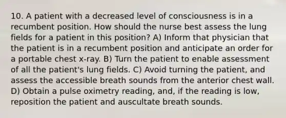 10. A patient with a decreased level of consciousness is in a recumbent position. How should the nurse best assess the lung fields for a patient in this position? A) Inform that physician that the patient is in a recumbent position and anticipate an order for a portable chest x-ray. B) Turn the patient to enable assessment of all the patient's lung fields. C) Avoid turning the patient, and assess the accessible breath sounds from the anterior chest wall. D) Obtain a pulse oximetry reading, and, if the reading is low, reposition the patient and auscultate breath sounds.