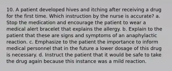 10. A patient developed hives and itching after receiving a drug for the first time. Which instruction by the nurse is accurate? a. Stop the medication and encourage the patient to wear a medical alert bracelet that explains the allergy. b. Explain to the patient that these are signs and symptoms of an anaphylactic reaction. c. Emphasize to the patient the importance to inform medical personnel that in the future a lower dosage of this drug is necessary. d. Instruct the patient that it would be safe to take the drug again because this instance was a mild reaction.