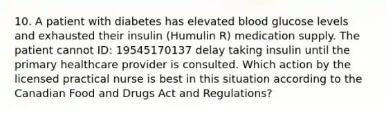 10. A patient with diabetes has elevated blood glucose levels and exhausted their insulin (Humulin R) medication supply. The patient cannot ID: 19545170137 delay taking insulin until the primary healthcare provider is consulted. Which action by the licensed practical nurse is best in this situation according to the Canadian Food and Drugs Act and Regulations?