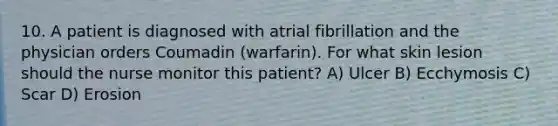 10. A patient is diagnosed with atrial fibrillation and the physician orders Coumadin (warfarin). For what skin lesion should the nurse monitor this patient? A) Ulcer B) Ecchymosis C) Scar D) Erosion