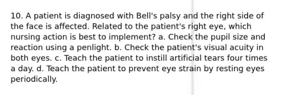 10. A patient is diagnosed with Bell's palsy and the right side of the face is affected. Related to the patient's right eye, which nursing action is best to implement? a. Check the pupil size and reaction using a penlight. b. Check the patient's visual acuity in both eyes. c. Teach the patient to instill artificial tears four times a day. d. Teach the patient to prevent eye strain by resting eyes periodically.