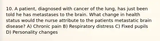 10. A patient, diagnosed with cancer of the lung, has just been told he has metastases to the brain. What change in health status would the nurse attribute to the patients metastatic brain disease? A) Chronic pain B) Respiratory distress C) Fixed pupils D) Personality changes