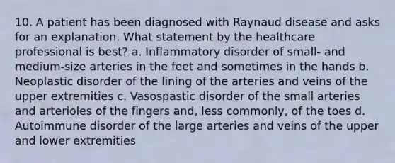 10. A patient has been diagnosed with Raynaud disease and asks for an explanation. What statement by the healthcare professional is best? a. Inflammatory disorder of small- and medium-size arteries in the feet and sometimes in the hands b. Neoplastic disorder of the lining of the arteries and veins of the upper extremities c. Vasospastic disorder of the small arteries and arterioles of the fingers and, less commonly, of the toes d. Autoimmune disorder of the large arteries and veins of the upper and lower extremities