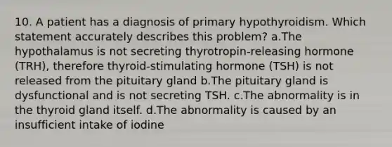 10. A patient has a diagnosis of primary hypothyroidism. Which statement accurately describes this problem? a.The hypothalamus is not secreting thyrotropin-releasing hormone (TRH), therefore thyroid-stimulating hormone (TSH) is not released from the pituitary gland b.The pituitary gland is dysfunctional and is not secreting TSH. c.The abnormality is in the thyroid gland itself. d.The abnormality is caused by an insufficient intake of iodine