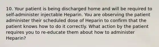 10. Your patient is being discharged home and will be required to self-administer injectable Heparin. You are observing the patient administer their scheduled dose of Heparin to confirm that the patient knows how to do it correctly. What action by the patient requires you to re-educate them about how to administer Heparin?