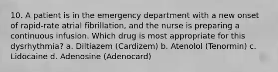 10. A patient is in the emergency department with a new onset of rapid-rate atrial fibrillation, and the nurse is preparing a continuous infusion. Which drug is most appropriate for this dysrhythmia? a. Diltiazem (Cardizem) b. Atenolol (Tenormin) c. Lidocaine d. Adenosine (Adenocard)