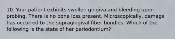 10. Your patient exhibits swollen gingiva and bleeding upon probing. There is no bone loss present. Microscopically, damage has occurred to the supragingival fiber bundles. Which of the following is the state of her periodontium?