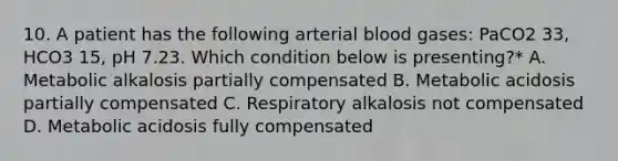 10. A patient has the following arterial blood gases: PaCO2 33, HCO3 15, pH 7.23. Which condition below is presenting?* A. Metabolic alkalosis partially compensated B. Metabolic acidosis partially compensated C. Respiratory alkalosis not compensated D. Metabolic acidosis fully compensated