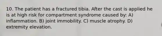 10. The patient has a fractured tibia. After the cast is applied he is at high risk for compartment syndrome caused by: A) inflammation. B) joint immobility. C) muscle atrophy. D) extremity elevation.