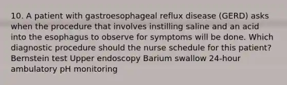 10. A patient with gastroesophageal reflux disease (GERD) asks when the procedure that involves instilling saline and an acid into the esophagus to observe for symptoms will be done. Which diagnostic procedure should the nurse schedule for this patient? Bernstein test Upper endoscopy Barium swallow 24-hour ambulatory pH monitoring