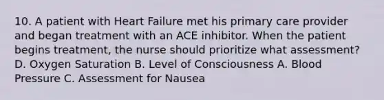 10. A patient with Heart Failure met his primary care provider and began treatment with an ACE inhibitor. When the patient begins treatment, the nurse should prioritize what assessment? D. Oxygen Saturation B. Level of Consciousness A. Blood Pressure C. Assessment for Nausea