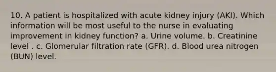 10. A patient is hospitalized with acute kidney injury (AKI). Which information will be most useful to the nurse in evaluating improvement in kidney function? a. Urine volume. b. Creatinine level . c. Glomerular filtration rate (GFR). d. Blood urea nitrogen (BUN) level.