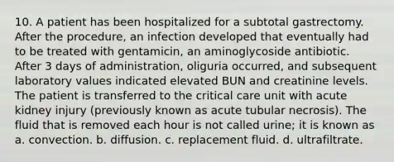 10. A patient has been hospitalized for a subtotal gastrectomy. After the procedure, an infection developed that eventually had to be treated with gentamicin, an aminoglycoside antibiotic. After 3 days of administration, oliguria occurred, and subsequent laboratory values indicated elevated BUN and creatinine levels. The patient is transferred to the critical care unit with acute kidney injury (previously known as acute tubular necrosis). The fluid that is removed each hour is not called urine; it is known as a. convection. b. diffusion. c. replacement fluid. d. ultrafiltrate.