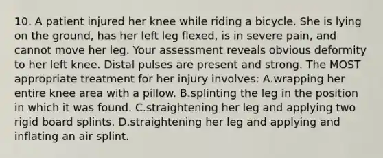 10. A patient injured her knee while riding a bicycle. She is lying on the ground, has her left leg flexed, is in severe pain, and cannot move her leg. Your assessment reveals obvious deformity to her left knee. Distal pulses are present and strong. The MOST appropriate treatment for her injury involves: A.wrapping her entire knee area with a pillow. B.splinting the leg in the position in which it was found. C.straightening her leg and applying two rigid board splints. D.straightening her leg and applying and inflating an air splint.