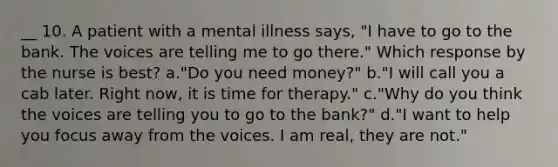 __ 10. A patient with a mental illness says, "I have to go to the bank. The voices are telling me to go there." Which response by the nurse is best? a."Do you need money?" b."I will call you a cab later. Right now, it is time for therapy." c."Why do you think the voices are telling you to go to the bank?" d."I want to help you focus away from the voices. I am real, they are not."