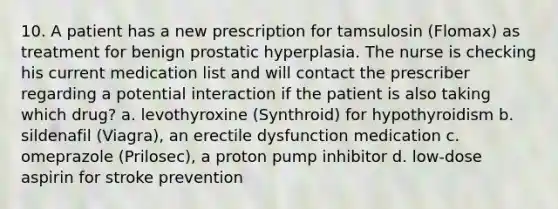 10. A patient has a new prescription for tamsulosin (Flomax) as treatment for benign prostatic hyperplasia. The nurse is checking his current medication list and will contact the prescriber regarding a potential interaction if the patient is also taking which drug? a. levothyroxine (Synthroid) for hypothyroidism b. sildenafil (Viagra), an erectile dysfunction medication c. omeprazole (Prilosec), a proton pump inhibitor d. low-dose aspirin for stroke prevention