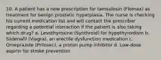 10. A patient has a new prescription for tamsulosin (Flomax) as treatment for benign prostatic hyperplasia. The nurse is checking his current medication list and will contact the prescriber regarding a potential interaction if the patient is also taking which drug? a. Levothyroxine (Synthroid) for hypothyroidism b. Sildenafil (Viagra), an erectile dysfunction medication c. Omeprazole (Prilosec), a proton pump inhibitor d. Low-dose aspirin for stroke prevention