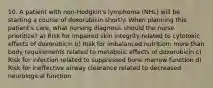 10. A patient with non-Hodgkin's lymphoma (NHL) will be starting a course of doxorubicin shortly. When planning this patient's care, what nursing diagnosis should the nurse prioritize? a) Risk for impaired skin integrity related to cytotoxic effects of doxorubicin b) Risk for imbalanced nutrition: more than body requirements related to metabolic effects of doxorubicin c) Risk for infection related to suppressed bone marrow function d) Risk for ineffective airway clearance related to decreased neurological function