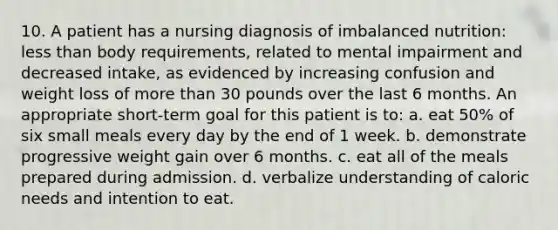 10. A patient has a nursing diagnosis of imbalanced nutrition: less than body requirements, related to mental impairment and decreased intake, as evidenced by increasing confusion and weight loss of more than 30 pounds over the last 6 months. An appropriate short-term goal for this patient is to: a. eat 50% of six small meals every day by the end of 1 week. b. demonstrate progressive weight gain over 6 months. c. eat all of the meals prepared during admission. d. verbalize understanding of caloric needs and intention to eat.