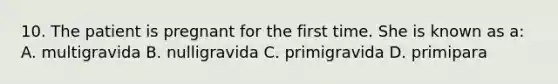 10. The patient is pregnant for the first time. She is known as a: A. multigravida B. nulligravida C. primigravida D. primipara